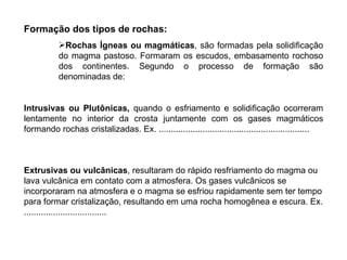 Formação dos tipos de rochas: Rochas Ígneas ou magmáticas , são formadas pela solidificação do magma pastoso. Formaram os escudos, embasamento rochoso dos continentes. Segundo o processo de formação são denominadas de:  Intrusivas ou Plutônicas,  quando o esfriamento e solidificação ocorreram lentamente no interior da crosta juntamente com os gases magmáticos formando rochas cristalizadas. Ex. ..............................................................   Extrusivas ou vulcânicas , resultaram do rápido resfriamento do magma ou lava vulcânica em contato com a atmosfera. Os gases vulcânicos se incorporaram na atmosfera e o magma se esfriou rapidamente sem ter tempo para formar cristalização, resultando em uma rocha homogênea e escura. Ex. .................................. 