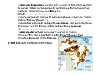 Rochas Sedimentares , surgem dos detritos de tamanhos variados de outras rochas denominados de sedimentos, formando rochas clásticas, mecânicas ou  detríticas . Ex. arenito  ...........................................  Quando surgem de detritos de origem orgânica formam-se  rochas sedimentares orgânicas, Ex. ......................................................... Quando tem origem de sedimentos  químicos , pela precipitação ou deposição química temos rochas sedimentares  químicas , Ex. ..................................................................... Rochas Metamórficas  se formam quando as rochas preexistentes, são submetidas a altas temperaturas e altas pressões dentro da crosta terrestre. Ex. ............................... Brasil : Estrutura geológica e mineração 