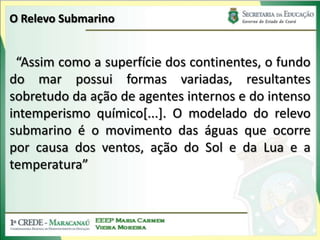 O Relevo Submarino“Assim como a superfície dos continentes, o fundo do mar possui formas variadas, resultantes sobretudo da ação de agentes internos e do intenso intemperismo químico[...]. O modelado do relevo submarino é o movimento das águas que ocorre por causa dos ventos, ação do Sol e da Lua e a temperatura”