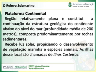 O Relevo SubmarinoPlataforma ContinentalRegião relativamente plana e constitui  a continuação da estrutura geológica do continente abaixo do nível do mar (profundidade média de 200 metros), composta predominantemente por rochas sedimentares. Recebe luz solar, propiciando o desenvolvimento de vegetação marinha e espécies animais. As ilhas desse local são chamadas de Ilhas Costeiras.