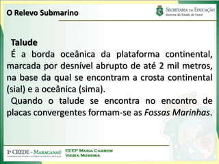 O Relevo SubmarinoTaludeÉ a borda oceânica da plataforma continental, marcada por desnível abrupto de até 2 mil metros, na base da qual se encontram a crosta continental (sial) e a oceânica (sima).Quando o talude se encontra no encontro de placas convergentes formam-se as Fossas Marinhas.