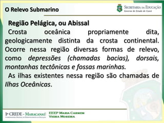 O Relevo SubmarinoRegião Pelágica, ou AbissalCrosta oceânica propriamente dita, geologicamente distinta da crosta continental. Ocorre nessa região diversas formas de relevo, como depressões (chamadas bacias), dorsais, montanhas tectônicas e fossas marinhas.As ilhas existentes nessa região são chamadas de Ilhas Oceânicas.