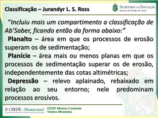 Classificação – Jurandyr L. S. Ross“Incluiu mais um compartimento a classificação de Ab’Saber, ficando então da forma abaixo:”Planalto – área em que os processos de erosão superam os de sedimentação;Planície– área mais ou menos planas em que os processos de sedimentação superar os de erosão, independentemente das cotas altimétricas;Depressão – relevo aplainado, rebaixado em relação ao seu entorno; nele predominam processos erosivos.