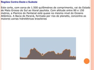 Regiões Centro-Oeste e Sudeste

Este corte, com cerca de 1.500 quilômetros de comprimento, vai do Estado
de Mato Grosso do Sul ao litoral paulista. Com altitude entre 80 e 150
metros, a Planície do Pantanal está quase no mesmo nível do Oceano
Atlântico. A Bacia do Paraná, formada por rios de planalto, concentra as
maiores usinas hidrelétricas brasileiras
 