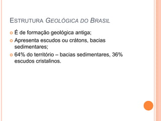 ESTRUTURA GEOLÓGICA DO BRASIL
 É de formação geológica antiga;
 Apresenta escudos ou crátons, bacias
  sedimentares;
 64% do território – bacias sedimentares, 36%
  escudos cristalinos.
 