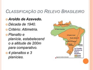 CLASSIFICAÇÃO DO RELEVO BRASILEIRO
 Aroldo   de Azevedo.
 Década de 1940.

 Critério: Altimetria.

 Planalto e
  planície, estabelecend
  o a altitude de 200m
  para comparativo.
 4 planaltos e 3
  planícies.
 