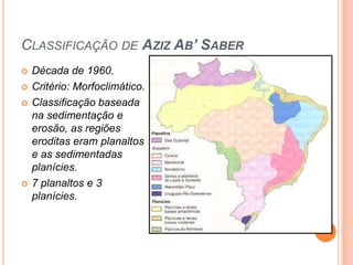 CLASSIFICAÇÃO DE AZIZ AB’ SABER
   Década de 1960.
   Critério: Morfoclimático.
   Classificação baseada
    na sedimentação e
    erosão, as regiões
    eroditas eram planaltos
    e as sedimentadas
    planícies.
   7 planaltos e 3
    planícies.
 