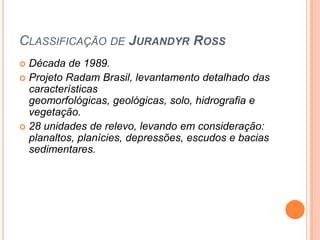 CLASSIFICAÇÃO DE JURANDYR ROSS
 Década de 1989.
 Projeto Radam Brasil, levantamento detalhado das
  características
  geomorfológicas, geológicas, solo, hidrografia e
  vegetação.
 28 unidades de relevo, levando em consideração:
  planaltos, planícies, depressões, escudos e bacias
  sedimentares.
 