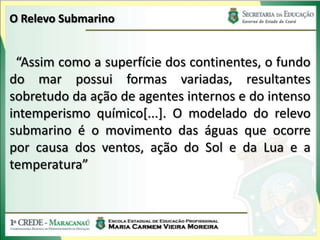 O Relevo Submarino


 “Assim como a superfície dos continentes, o fundo
do mar possui formas variadas, resultantes
sobretudo da ação de agentes internos e do intenso
intemperismo químico[...]. O modelado do relevo
submarino é o movimento das águas que ocorre
por causa dos ventos, ação do Sol e da Lua e a
temperatura”
 