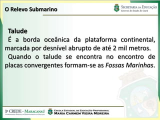 O Relevo Submarino


 Talude
 É a borda oceânica da plataforma continental,
marcada por desnível abrupto de até 2 mil metros.
 Quando o talude se encontra no encontro de
placas convergentes formam-se as Fossas Marinhas.
 