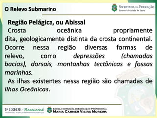 O Relevo Submarino

  Região Pelágica, ou Abissal
  Crosta            oceânica           propriamente
dita, geologicamente distinta da crosta continental.
Ocorre nessa região diversas formas de
relevo,       como       depressões       (chamadas
bacias), dorsais, montanhas tectônicas e fossas
marinhas.
  As ilhas existentes nessa região são chamadas de
Ilhas Oceânicas.
 