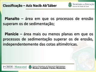 Classificação – Aziz Nacib Ab’Sáber


 Planalto – área em que os processos de erosão
superam os de sedimentação;

 Planície – área mais ou menos planas em que os
processos de sedimentação superar os de erosão,
independentemente das cotas altimétricas.
 