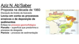 Aziz N. Ab’Saber
Proposta na década de 1960
Discípulo de Aroldo de Azevedo
Levou em conta os processos
erosivos e de deposição de
sedimentos
Ênfase no processo geomorfológico
Planalto – superfície que predomina o
processo de desgaste
Planície – processo de sedimentação
 