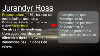 Jurandyr Ross
Proposta atual (1989), baseou-se        Esse projeto, que
nos trabalhos anteriores                restringia-se ao
Produziu seu trabalho com os dados do   mapeamento por radar
projeto Radam Brasil
                                        da Amazônia, foi
Técnicas mais modernas                  ampliado para todo o
Conseguiu identificar os                Brasil entre 1970 e 1985
diferentes tipos e as verdadeiras
dimensões das unidades de
relevo
 