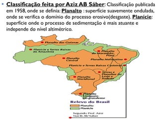 

Classificação feita por Aziz AB Sáber: Classificação publicada
em 1958, onde se definia: Planalto : superfície suavemente ondulada,
onde se verifica o domínio do processo erosivo(desgaste). Planície:
superfície onde o processo de sedimentação é mais atuante e
independe do nível altimétrico.

 
