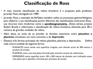 Classificação de Ross








A mais recente classificação do relevo brasileiro é a proposta pelo professor
Jurandyr Ross, divulgada em 1989.
Jurandyr Ross, a exemplo de Ab'Saber, também utiliza os processos geomorfológicos
para elaborar a sua classificação, porem diferente das classificações anteriores, Ross,
usa recursos mais modernos como a aerofotogrametria , (fotos aéreas, projeto
Radam Brasil) e reformulou a classificação do relevo brasileiro, elevando para 28 o
número de grandes unidades de relevo.
Além disso, ao invés de se prender às divisões anteriores entre planaltos e
planícies, introduziu um novo conceito, o de depressão.
Destaca três formas principais de relevo: planaltos, planícies e depressões.
Define
cada macro-unidade da seguinte forma:





PLANALTO como sendo uma superfície irregular, com altitude acima de 300 metros e
produto de erosão;
PLANÍCIE, como uma área plana, formada pelo acúmulo recente de sedimentos;
DEPRESSÃO, como superfície entre 100 e 500 metros de altitude, com inclinação suave,
mais plana que o planalto e formada por processo de erosão.

 