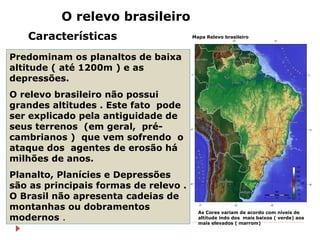 O relevo brasileiro
Características

Mapa Relevo brasileiro

Predominam os planaltos de baixa
altitude ( até 1200m ) e as
depressões.
O relevo brasileiro não possui
grandes altitudes . Este fato pode
ser explicado pela antiguidade de
seus terrenos (em geral, précambrianos ) que vem sofrendo o
ataque dos agentes de erosão há
milhões de anos.
Planalto, Planícies e Depressões
são as principais formas de relevo .
O Brasil não apresenta cadeias de
montanhas ou dobramentos
modernos .

As Cores variam de acordo com níveis de
altitude indo dos mais baixos ( verde) aos
mais elevados ( marrom)

 