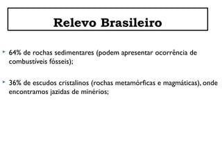 Relevo Brasileiro


64% de rochas sedimentares (podem apresentar ocorrência de
combustíveis fósseis);



36% de escudos cristalinos (rochas metamórficas e magmáticas), onde
encontramos jazidas de minérios;

 