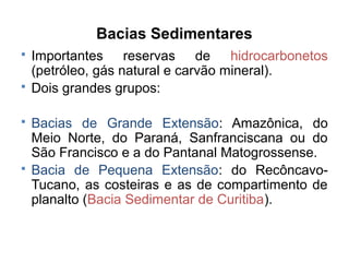Bacias Sedimentares






Importantes reservas de hidrocarbonetos
(petróleo, gás natural e carvão mineral).
Dois grandes grupos:
Bacias de Grande Extensão: Amazônica, do
Meio Norte, do Paraná, Sanfranciscana ou do
São Francisco e a do Pantanal Matogrossense.
Bacia de Pequena Extensão: do RecôncavoTucano, as costeiras e as de compartimento de
planalto (Bacia Sedimentar de Curitiba).

 