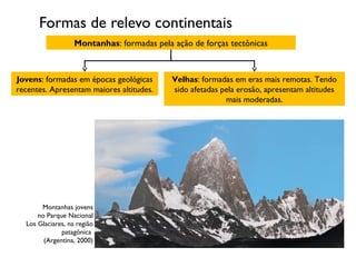 Formas de relevo continentais
Montanhas: formadas pela ação de forças tectônicas

Jovens: formadas em épocas geológicas
recentes. Apresentam maiores altitudes.

Montanhas jovens
no Parque Nacional
Los Glaciares, na região
patagônica
(Argentina, 2000)

Velhas: formadas em eras mais remotas. Tendo
sido afetadas pela erosão, apresentam altitudes
mais moderadas.

 