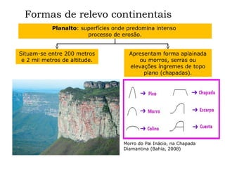 Formas de relevo continentais
Planalto: superfícies onde predomina intenso
processo de erosão.
Situam-se entre 200 metros
e 2 mil metros de altitude.

Apresentam forma aplainada
ou morros, serras ou
elevações íngremes de topo
plano (chapadas).

Morro do Pai Inácio, na Chapada
Diamantina (Bahia, 2008)

 