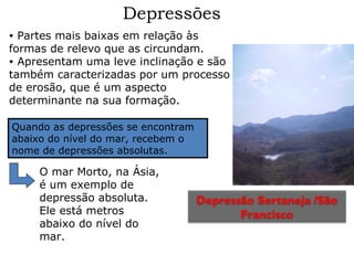 Depressões
Partes mais baixas em relação às
formas de relevo que as circundam.
• Apresentam uma leve inclinação e são
também caracterizadas por um processo
de erosão, que é um aspecto
determinante na sua formação.
•

Quando as depressões se encontram
abaixo do nível do mar, recebem o
nome de depressões absolutas.

O mar Morto, na Ásia,
é um exemplo de
depressão absoluta.
Ele está metros
abaixo do nível do
mar.

Depressão Sertaneja /São
Francisco

 