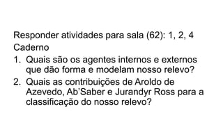 Responder atividades para sala (62): 1, 2, 4
Caderno
1. Quais são os agentes internos e externos
que dão forma e modelam nosso relevo?
2. Quais as contribuições de Aroldo de
Azevedo, Ab’Saber e Jurandyr Ross para a
classificação do nosso relevo?

 