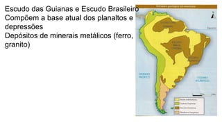 Escudo das Guianas e Escudo Brasileiro
Compõem a base atual dos planaltos e
depressões
Depósitos de minerais metálicos (ferro,
granito)

 