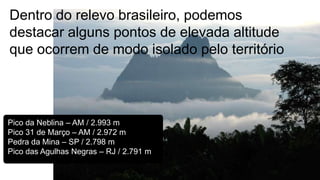 Dentro do relevo brasileiro, podemos
destacar alguns pontos de elevada altitude
que ocorrem de modo isolado pelo território

Pico da Neblina – AM / 2.993 m
Pico 31 de Março – AM / 2.972 m
Pedra da Mina – SP / 2.798 m
Pico das Agulhas Negras – RJ / 2.791 m

 