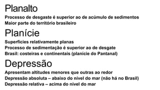 Planalto
Processo de desgaste é superior ao de acúmulo de sedimentos
Maior parte do território brasileiro

Planície
Superfícies relativamente planas
Processo de sedimentação é superior ao de desgate
Brasil: costeiras e continentais (planície do Pantanal)

Depressão
Apresentam altitudes menores que outras ao redor
Depressão absoluta – abaixo do nível do mar (não há no Brasil)
Depressão relativa – acima do nível do mar

 