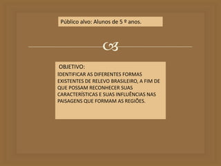 Público alvo: Alunos de 5 º anos. 
 
OBJETIVO: 
IDENTIFICAR AS DIFERENTES FORMAS 
EXISTENTES DE RELEVO BRASILEIRO, A FIM DE 
QUE POSSAM RECONHECER SUAS 
CARACTERÍSTICAS E SUAS INFLUÊNCIAS NAS 
PAISAGENS QUE FORMAM AS REGIÕES. 
 