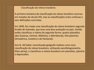Classificação do relevo brasileiro. 
A primeira tentativa de classificação do relevo brasileiro ocorreu 
em meados do século XIX, mas as classificações eram confusas e 
sem definições concretas. 
Em 1949, foi criada uma classificação do relevo brasileiro segundo 
Aroldo de Azevedo, que teve uma boa aceitação no país. Aroldo 
então classificou o relevo da seguinte forma: quatro planaltos 
(das Guianas, Central, Atlântico, e Meridional), três planícies 
(Amazônica, Costeira e do Pantanal). 
Aziz N. Ab’Saber conceituado geógrafo realizou uma nova 
classificação do relevo brasileiro, utilizando aerofotogrametria 
(foto aérea), e classificou o relevo brasileiro em planaltos, planície 
e depressões. 
 