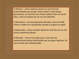 1) Planície – áreas extensas planas em que há mais 
sedimentação que erosão. Áreas chatas e mais baixas, 
geralmente, no nível do mar. Porém, podem ficar em terras 
altas, como as várzeas de um rio num planalto. 
2) Montanha – terrenos bastante elevados, acima de 300 
metros. Podem ser classificadas quanto à origem ou idade. 
3) Depressão – áreas situadas abaixo do nível do mar ou das 
outras superfícies planas. 
4) Planalto – terras mais altas que o nível do mar, 
razoavelmente planas delimitadas por escarpas íngrimes. Há 
mais erosão que sedimentação. 
 