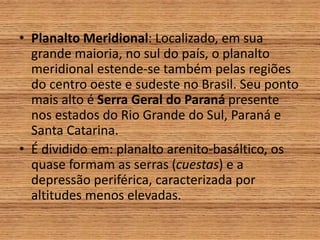 • Planalto Meridional: Localizado, em sua
grande maioria, no sul do país, o planalto
meridional estende-se também pelas regiões
do centro oeste e sudeste no Brasil. Seu ponto
mais alto é Serra Geral do Paraná presente
nos estados do Rio Grande do Sul, Paraná e
Santa Catarina.
• É dividido em: planalto arenito-basáltico, os
quase formam as serras (cuestas) e a
depressão periférica, caracterizada por
altitudes menos elevadas.
 