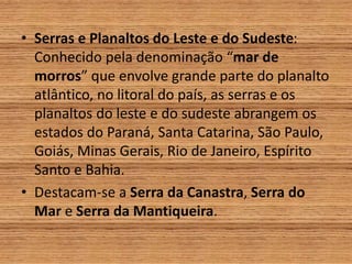 • Serras e Planaltos do Leste e do Sudeste:
Conhecido pela denominação “mar de
morros” que envolve grande parte do planalto
atlântico, no litoral do país, as serras e os
planaltos do leste e do sudeste abrangem os
estados do Paraná, Santa Catarina, São Paulo,
Goiás, Minas Gerais, Rio de Janeiro, Espírito
Santo e Bahia.
• Destacam-se a Serra da Canastra, Serra do
Mar e Serra da Mantiqueira.
 