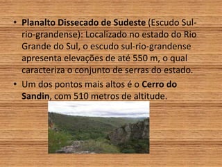 • Planalto Dissecado de Sudeste (Escudo Sul-
rio-grandense): Localizado no estado do Rio
Grande do Sul, o escudo sul-rio-grandense
apresenta elevações de até 550 m, o qual
caracteriza o conjunto de serras do estado.
• Um dos pontos mais altos é o Cerro do
Sandin, com 510 metros de altitude.
 