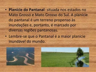 • Planície do Pantanal: situada nos estados no
Mato Grosso e Mato Grosso do Sul. A planície
do pantanal é um terreno propenso às
inundações e, portanto, é marcado por
diversas regiões pantanosas.
• Lembre-se que o Pantanal é a maior planície
inundável do mundo.
 