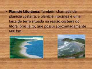 • Planície Litorânea: Também chamada de
planície costeira, a planície litorânea é uma
faixa de terra situada na região costeira do
litoral brasileiro, que possui aproximadamente
600 km.
 