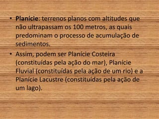 • Planície: terrenos planos com altitudes que
não ultrapassam os 100 metros, as quais
predominam o processo de acumulação de
sedimentos.
• Assim, podem ser Planície Costeira
(constituídas pela ação do mar), Planície
Fluvial (constituídas pela ação de um rio) e a
Planície Lacustre (constituídas pela ação de
um lago).
 