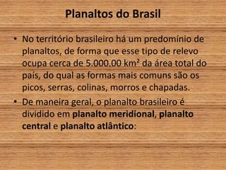 Planaltos do Brasil
• No território brasileiro há um predomínio de
planaltos, de forma que esse tipo de relevo
ocupa cerca de 5.000.00 km² da área total do
país, do qual as formas mais comuns são os
picos, serras, colinas, morros e chapadas.
• De maneira geral, o planalto brasileiro é
dividido em planalto meridional, planalto
central e planalto atlântico:
 