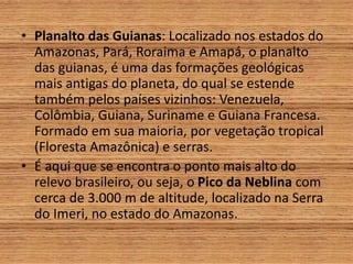 • Planalto das Guianas: Localizado nos estados do
Amazonas, Pará, Roraima e Amapá, o planalto
das guianas, é uma das formações geológicas
mais antigas do planeta, do qual se estende
também pelos países vizinhos: Venezuela,
Colômbia, Guiana, Suriname e Guiana Francesa.
Formado em sua maioria, por vegetação tropical
(Floresta Amazônica) e serras.
• É aqui que se encontra o ponto mais alto do
relevo brasileiro, ou seja, o Pico da Neblina com
cerca de 3.000 m de altitude, localizado na Serra
do Imeri, no estado do Amazonas.
 