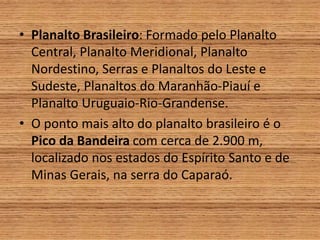 • Planalto Brasileiro: Formado pelo Planalto
Central, Planalto Meridional, Planalto
Nordestino, Serras e Planaltos do Leste e
Sudeste, Planaltos do Maranhão-Piauí e
Planalto Uruguaio-Rio-Grandense.
• O ponto mais alto do planalto brasileiro é o
Pico da Bandeira com cerca de 2.900 m,
localizado nos estados do Espírito Santo e de
Minas Gerais, na serra do Caparaó.
 