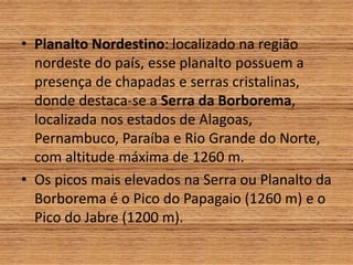 • Planalto Nordestino: localizado na região
nordeste do país, esse planalto possuem a
presença de chapadas e serras cristalinas,
donde destaca-se a Serra da Borborema,
localizada nos estados de Alagoas,
Pernambuco, Paraíba e Rio Grande do Norte,
com altitude máxima de 1260 m.
• Os picos mais elevados na Serra ou Planalto da
Borborema é o Pico do Papagaio (1260 m) e o
Pico do Jabre (1200 m).
 
