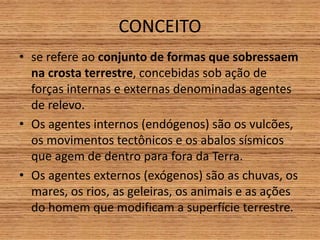 CONCEITO
• se refere ao conjunto de formas que sobressaem
na crosta terrestre, concebidas sob ação de
forças internas e externas denominadas agentes
de relevo.
• Os agentes internos (endógenos) são os vulcões,
os movimentos tectônicos e os abalos sísmicos
que agem de dentro para fora da Terra.
• Os agentes externos (exógenos) são as chuvas, os
mares, os rios, as geleiras, os animais e as ações
do homem que modificam a superfície terrestre.
 