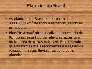 Planícies do Brasil
• As planícies do Brasil ocupam cerca de
3.000.000 km² de todo o território, sendo as
principais:
• Planície Amazônica: Localizada no estado de
Rondônia, esse tipo de relevo caracteriza a
maior área de terras baixas no Brasil, sendo
que as formas mais recorrentes é a região de
várzeas, terraços fluviais (tesos) e baixo
planalto.
 