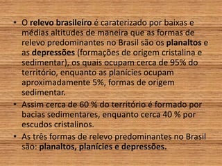 • O relevo brasileiro é caraterizado por baixas e
médias altitudes de maneira que as formas de
relevo predominantes no Brasil são os planaltos e
as depressões (formações de origem cristalina e
sedimentar), os quais ocupam cerca de 95% do
território, enquanto as planícies ocupam
aproximadamente 5%, formas de origem
sedimentar.
• Assim cerca de 60 % do território é formado por
bacias sedimentares, enquanto cerca 40 % por
escudos cristalinos.
• As três formas de relevo predominantes no Brasil
são: planaltos, planícies e depressões.
 