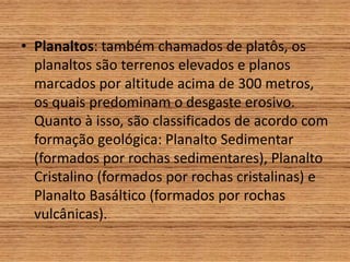 • Planaltos: também chamados de platôs, os
planaltos são terrenos elevados e planos
marcados por altitude acima de 300 metros,
os quais predominam o desgaste erosivo.
Quanto à isso, são classificados de acordo com
formação geológica: Planalto Sedimentar
(formados por rochas sedimentares), Planalto
Cristalino (formados por rochas cristalinas) e
Planalto Basáltico (formados por rochas
vulcânicas).
 