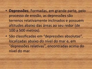 • Depressões: Formadas, em grande parte, pelo
processo de erosão, as depressões são
terrenos relativamente inclinados e possuem
altitudes abaixo das áreas ao seu redor (de
100 a 500 metros).
• São classificadas em “depressões absolutas”,
localizadas abaixo do nível do mar e, em
“depressões relativas”, encontradas acima do
nível do mar.
 