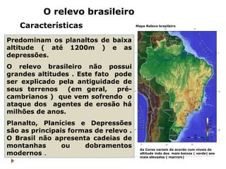 Relevo Brasileiro
 64% de rochas sedimentares (podem apresentar ocorrência de
combustíveis fósseis);
 36% de escudos cri...