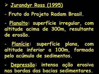Jurandyr Ross (1995) Fruto do Projeto Radam Brasil. Planalto : superfície irregular, com altitude acima de 300m, resultante de erosão. Planície : superfície plana, com altitude inferior a 100m, formada pelo acúmulo de sedimentos. Depressão : intensa ação erosiva nas bordas das bacias sedimentares. 